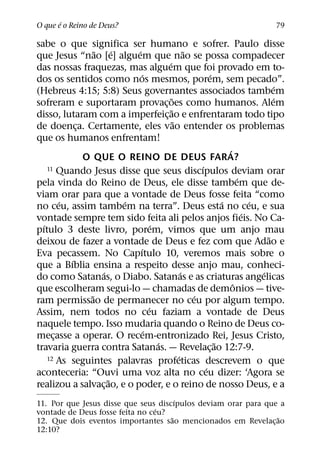 ´
O que e o Reino de Deus?                                                    79

sabe o que significa ser humano e sofrer. Paulo disse
                  ˜     ´   ´                     ˜
que Jesus “nao [e] alguem que nao se possa compadecer
                                        ´
das nossas fraquezas, mas alguem que foi provado em to-
                              ´                           ´
dos os sentidos como nos mesmos, porem, sem pecado”.
                                                                              ´
(Hebreus 4:15; 5:8) Seus governantes associados tambem
                                          ˜                                   ´
sofreram e suportaram provac¸ oes como humanos. Alem
                                          ˜
disso, lutaram com a imperfeic¸ ao e enfrentaram todo tipo
                                            ˜
de doenca. Certamente, eles vao entender os problemas
            ¸
que os humanos enfrentam!
                                                                ´
              O QUE O REINO DE DEUS FARA?
                                                      ´
    11 Quando Jesus disse que seus discıpulos deviam orar
                                                                    ´
pela vinda do Reino de Deus, ele disse tambem que de-
viam orar para que a vontade de Deus fosse feita “como
        ´                 ´                                   ´         ´
no ceu, assim tambem na terra”. Deus esta no ceu, e sua
                                                                      ´
vontade sempre tem sido feita ali pelos anjos fieis. No Ca-
  ´                                 ´
pıtulo 3 deste livro, porem, vimos que um anjo mau
                                                                            ˜
deixou de fazer a vontade de Deus e fez com que Adao e
                              ´
Eva pecassem. No Capıtulo 10, veremos mais sobre o
          ´
que a Bıblia ensina a respeito desse anjo mau, conheci-
                    ´                           ´                         ´
do como Satanas, o Diabo. Satanas e as criaturas angelicas
                                                                  ˆ
que escolheram segui-lo — chamadas de demonios — tive-
                ˜                                   ´
ram permissao de permanecer no ceu por algum tempo.
                                  ´
Assim, nem todos no ceu faziam a vontade de Deus
naquele tempo. Isso mudaria quando o Reino de Deus co-
                                ´
mecasse a operar. O recem-entronizado Rei, Jesus Cristo,
      ¸
                                      ´                     ˜
travaria guerra contra Satanas. — Revelac¸ ao 12:7-9.
                                              ´
    12 As seguintes palavras profeticas descrevem o que
                                                        ´
aconteceria: “Ouvi uma voz alta no ceu dizer: ‘Agora se
                      ˜
realizou a salvac¸ ao, e o poder, e o reino de nosso Deus, e a
                                       ´
11. Por que Jesus disse que seus discıpulos deviam orar para que a
                                 ´
vontade de Deus fosse feita no ceu?
                                     ˜                          ˜
12. Que dois eventos importantes sao mencionados em Revelac¸ ao
12:10?
 