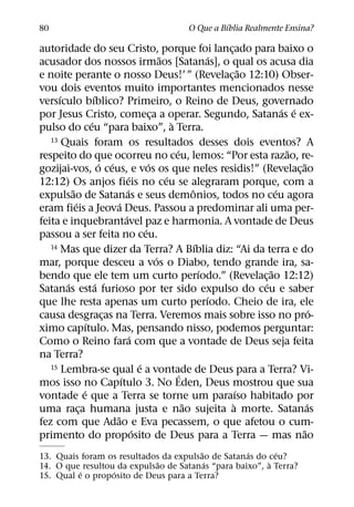´
80                                                  O Que a Bıblia Realmente Ensina?

autoridade do seu Cristo, porque foi lancado para baixo o                 ¸
                                                       ˜                ´
acusador dos nossos irmaos [Satanas], o qual os acusa dia
                                                                                ˜
e noite perante o nosso Deus!’ ” (Revelac¸ ao 12:10) Obser-
vou dois eventos muito importantes mencionados nesse
      ´               ´
versıculo bıblico? Primeiro, o Reino de Deus, governado
                                                                                        ´ ´
por Jesus Cristo, comeca a operar. Segundo, Satanas e ex-
                                                   ¸
                    ´                                      `
pulso do ceu “para baixo”, a Terra.
   13 Quais foram os resultados desses dois eventos? A
                                                             ´                           ˜
respeito do que ocorreu no ceu, lemos: “Por esta razao, re-
                          ´ ´                    ´                                          ˜
gozijai-vos, o ceus, e vos os que neles residis!” (Revelac¸ ao
                                        ´                ´
12:12) Os anjos fieis no ceu se alegraram porque, com a
          ˜                           ´                           ˆ                   ´
expulsao de Satanas e seus demonios, todos no ceu agora
            ´                   ´
eram fieis a Jeova Deus. Passou a predominar ali uma per-
                                    ´
feita e inquebrantavel paz e harmonia. A vontade de Deus
                                               ´
passou a ser feita no ceu.
   14 Mas que dizer da Terra? A Bıblia diz: “Ai da terra e do       ´
                                                     ´
mar, porque desceu a vos o Diabo, tendo grande ira, sa-
                                                                      ´             ˜
bendo que ele tem um curto perıodo.” (Revelac¸ ao 12:12)
        ´               ´                                                         ´
Satanas esta furioso por ter sido expulso do ceu e saber
                                                                        ´
que lhe resta apenas um curto perıodo. Cheio de ira, ele
                                                                                                ´
causa desgracas na Terra. Veremos mais sobre isso no pro-
                           ¸
                  ´
ximo capıtulo. Mas, pensando nisso, podemos perguntar:
                                         ´
Como o Reino fara com que a vontade de Deus seja feita
na Terra?
                                             ´
   15 Lembra-se qual e a vontade de Deus para a Terra? Vi-
                                  ´                           ´
mos isso no Capıtulo 3. No Eden, Deus mostrou que sua
                ´                                                             ´
vontade e que a Terra se torne um paraıso habitado por
                                                                ˜           `                 ´
uma raca humana justa e nao sujeita a morte. Satanas
              ¸
                              ˜
fez com que Adao e Eva pecassem, o que afetou o cum-
                                           ´                                                ˜
primento do proposito de Deus para a Terra — mas nao
                                        ˜          ´      ´
13. Quais foram os resultados da expulsao de Satanas do ceu?
                             ˜            ´             `
14. O que resultou da expulsao de Satanas “para baixo”, a Terra?
          ´       ´
15. Qual e o proposito de Deus para a Terra?
 