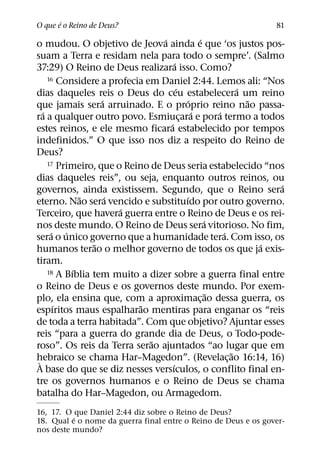 ´
O que e o Reino de Deus?                                           81
                                 ´                 ´
o mudou. O objetivo de Jeova ainda e que ‘os justos pos-
suam a Terra e residam nela para todo o sempre’. (Salmo
                                       ´
37:29) O Reino de Deus realizara isso. Como?
     16 Considere a profecia em Daniel 2:44. Lemos ali: “Nos
                                         ´                     ´
dias daqueles reis o Deus do ceu estabelecera um reino
                   ´                           ´                 ˜
que jamais sera arruinado. E o proprio reino nao passa-
   ´                                             ´       ´
ra a qualquer outro povo. Esmiucara e pora termo a todos
                                           ¸
                                   ´
estes reinos, e ele mesmo ficara estabelecido por tempos
indefinidos.” O que isso nos diz a respeito do Reino de
Deus?
     17 Primeiro, que o Reino de Deus seria estabelecido “nos

dias daqueles reis”, ou seja, enquanto outros reinos, ou
                                                                     ´
governos, ainda existissem. Segundo, que o Reino sera
              ˜      ´                       ´
eterno. Nao sera vencido e substituıdo por outro governo.
                       ´
Terceiro, que havera guerra entre o Reino de Deus e os rei-
                                                     ´
nos deste mundo. O Reino de Deus sera vitorioso. No fim,
      ´ ´                                                  ´
sera o unico governo que a humanidade tera. Com isso, os
                 ˜                                                 ´
humanos terao o melhor governo de todos os que ja exis-
tiram.
            ´
     18 A Bıblia tem muito a dizer sobre a guerra final entre

o Reino de Deus e os governos deste mundo. Por exem-
                                                       ˜
plo, ela ensina que, com a aproximac¸ ao dessa guerra, os
       ´                    ˜
espıritos maus espalharao mentiras para enganar os “reis
de toda a terra habitada”. Com que objetivo? Ajuntar esses
reis “para a guerra do grande dia de Deus, o Todo-pode-
                              ˜
roso”. Os reis da Terra serao ajuntados “ao lugar que em
                                                             ˜
hebraico se chama Har–Magedon”. (Revelac¸ ao 16:14, 16)
 `                                   ´
A base do que se diz nesses versıculos, o conflito final en-
tre os governos humanos e o Reino de Deus se chama
batalha do Har–Magedon, ou Armagedom.
16, 17. O que Daniel 2:44 diz sobre o Reino de Deus?
          ´
18. Qual e o nome da guerra final entre o Reino de Deus e os gover-
nos deste mundo?
 
