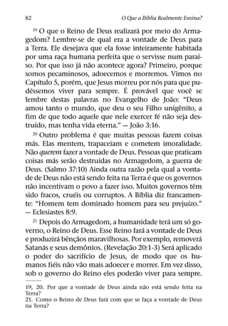 ´
82                                                O Que a Bıblia Realmente Ensina?
                                                      ´
     19       O que o Reino de Deus realizara por meio do Arma-
gedom? Lembre-se de qual era a vontade de Deus para
a Terra. Ele desejava que ela fosse inteiramente habitada
                                                                                         ´
por uma raca humana perfeita que o servisse num paraı-
                       ¸
                                   ´ ˜
so. Por que isso ja nao acontece agora? Primeiro, porque
somos pecaminosos, adoecemos e morremos. Vimos no
            ´                  ´                                   ´
Capıtulo 5, porem, que Jesus morreu por nos para que pu-
                                                ´
  ´                                                            ´                     ˆ
dessemos viver para sempre. E provavel que voce se
                                                                           ˜
lembre destas palavras no Evangelho de Joao: “Deus
                                                                               ˆ
amou tanto o mundo, que deu o seu Filho unigenito, a
                                                                     ´ ˜
fim de que todo aquele que nele exercer fe nao seja des-
          ´                                            ˜
truıdo, mas tenha vida eterna.” — Joao 3:16.
                                            ´
        20 Outro problema e que muitas pessoas fazem coisas
        ´
mas. Elas mentem, trapaceiam e cometem imoralidade.
      ˜
Nao querem fazer a vontade de Deus. Pessoas que praticam
                  ´          ˜                ´
coisas mas serao destruıdas no Armagedom, a guerra de
                                                         ˜
Deus. (Salmo 37:10) Ainda outra razao pela qual a vonta-
                         ˜            ´                          ´
de de Deus nao esta sendo feita na Terra e que os governos
    ˜                                                                                  ˆ
nao incentivam o povo a fazer isso. Muitos governos tem
                                 ´                         ´
sido fracos, crueis ou corruptos. A Bıblia diz francamen-
                                                                                   ´
te: “Homem tem dominado homem para seu prejuızo.”
— Eclesiastes 8:9.
        21 Depois do Armagedom, a humanidade tera um so go-              ´       ´
                                                             ´
verno, o Reino de Deus. Esse Reino fara a vontade de Deus
                      ´ ˆ ˜                                                                ´
e produzira benc¸ aos maravilhosas. Por exemplo, removera
               ´                          ˆ       ˜                          ´
Satanas e seus demonios. (Revelac¸ ao 20:1-3) Sera aplicado
                                        ´
o poder do sacrifıcio de Jesus, de modo que os hu-
                    ´      ˜        ˜
manos fieis nao vao mais adoecer e morrer. Em vez disso,
                                                    ˜
sob o governo do Reino eles poderao viver para sempre.
                                          ˜      ´
19, 20. Por que a vontade de Deus ainda nao esta sendo feita na
Terra?
                             ´
21. Como o Reino de Deus fara com que se faca a vontade de Deus
                                            ¸
na Terra?
 