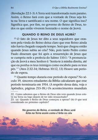 ´
84                                    O Que a Bıblia Realmente Ensina?
                 ˜                      ´                    ´
(Revelac¸ ao 22:1-3) A Terra sera transformada num paraıso.
                           ´
Assim, o Reino fara com que a vontade de Deus seja fei-
                               ´
ta na Terra e santificara o seu nome. O que significa isso?
Significa que, por fim, no governo do Reino de Deus, to-
                        ˜                     ˜            ´
dos os que entao viverem honrarao o nome de Jeova.
                                                        ´
                QUANDO O REINO DE DEUS AGIRA?
          22 O fato de Jesus ter dito a seus seguidores que oras-

sem pela vinda do Reino deixa claro que esse Reino ainda
        ˜                                         ´              ˜
nao havia chegado naquele tempo. Sera que chegou entao
                                 ´        ˜
quando Jesus subiu ao ceu? Nao, pois tanto Pedro como
                                    ´                 ˜
Paulo disseram que foi apos a ressurreic¸ ao de Jesus que
se cumpriu nele a profecia do Salmo 110:1: “A pronuncia-
    ˜               ´                 ´             `                ´
c¸ ao de Jeova a meu Senhor e: ‘Senta-te a minha direita, ate
que eu ponha os teus inimigos como escabelo para os teus
      ´                                                        ´
pes.’ ” (Atos 2:32-34; Hebreus 10:12, 13) Houve um perıo-
do de espera.
                                                ´
          23 Quanto tempo duraria esse perıodo de espera? No se-   ´
                                            ´
culo 19, sinceros estudantes da Bıblia calcularam que esse
             ´
perıodo terminaria em 1914. (A respeito dessa data, veja o
           ˆ          ´
Apendice, paginas 215-18.) Os acontecimentos mundiais
                                            ˜
22. Como sabemos que o Reino de Deus nao veio quando Jesus este-
ve na Terra ou logo depois de ter sido ressuscitado?
                                                               ´
23. (a) Quando o Reino de Deus comecou a operar? (b) O que sera
                                         ¸
                   ´         ´
considerado no proximo capıtulo?

                                                     ´
          No governo do Reino, a vontade de Deus sera
                                       ´           ´
            feita na Terra assim como e feita no ceu
 
