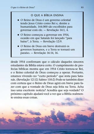 ´
O que e o Reino de Deus?                               85

                             ´
                O QUE A BIBLIA ENSINA
                           ´
      ˇ O Reino de Deus e um governo celestial
        tendo Jesus Cristo como Rei e, dentre a
                               ˜
        humanidade, 144.000 sao escolhidos para
                                      ˜
        governar com ele. — Revelac¸ ao 14:1, 4.
      ˇ O Reino comecou a governar em 1914,
                        ¸
               ˜                ´
        ocasiao em que Satanas foi lancado “para
                                          ¸
                 `                   ˜
        baixo”, a Terra. — Revelac¸ ao 12:9.
                                             ´
      ˇ O Reino de Deus em breve destruira os
                                               ´
        governos humanos, e a Terra se tornara um
             ´               ˜
        paraıso. — Revelac¸ ao 16:14, 16.

                                    ´
desde 1914 confirmam que o calculo daqueles sinceros
                   ´
estudantes da Bıblia estava certo. O cumprimento de pro-
         ´
fecias bıblicas mostra que em 1914 Cristo tornou-se Rei,
e o Reino celestial de Deus comecou a operar. Portanto,
                                      ¸
                                  ´
estamos vivendo no “curto perıodo” que resta para Sata-
   ´             ˜                                 ´
nas. (Revelac¸ ao 12:12; Salmo 110:2) Pode-se tambem dizer
                                        ´
com certeza que o Reino de Deus agira em breve para fa-
zer com que a vontade de Deus seja feita na Terra. Acha
                          ´
isso uma excelente notıcia? Acredita que seja verdade? O
     ´         ´            ´   ˆ             ´
proximo capıtulo ajudara voce a ver que a Bıblia realmen-
te ensina essas coisas.
 