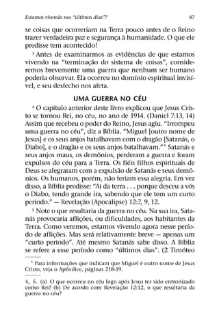 ´
Estamos vivendo nos “ultimos dias”?                                                87

se coisas que ocorreriam na Terra pouco antes de o Reino
                                                     `
trazer verdadeira paz e seguranca a humanidade. O que ele
                                               ¸
predisse tem acontecido!
    3 Antes de examinarmos as evidencias de que estamos  ˆ
                                     ˜
vivendo na “terminac¸ ao do sistema de coisas”, conside-
remos brevemente uma guerra que nenhum ser humano
                                                             ´                       ´
poderia observar. Ela ocorreu no domınio espiritual invisı-
vel, e seu desfecho nos afeta.
                                                               ´
                       UMA GUERRA NO CEU
             ´
    4 O capıtulo anterior deste livro explicou que Jesus Cris-
                                 ´
to se tornou Rei, no ceu, no ano de 1914. (Daniel 7:13, 14)
Assim que recebeu o poder do Reino, Jesus agiu. “Irrompeu
                       ´                   ´
uma guerra no ceu”, diz a Bıblia. “Miguel [outro nome de
                                                                     ˜   ´
Jesus] e os seus anjos batalhavam com o dragao [Satanas, o
                     ˜                                                       ´
Diabo], e o dragao e os seus anjos batalhavam.”1 Satanas e
                                         ˆ
seus anjos maus, os demonios, perderam a guerra e foram
                   ´                                   ´
expulsos do ceu para a Terra. Os fieis filhos espirituais de
                                                 ˜                 ´               ˆ
Deus se alegraram com a expulsao de Satanas e seus demo-
                                       ´     ˜
nios. Os humanos, porem, nao teriam essa alegria. Em vez
           ´                                                                     ´
disso, a Bıblia predisse: “Ai da terra . . . porque desceu a vos
o Diabo, tendo grande ira, sabendo que ele tem um curto
      ´                        ˜
perıodo.” — Revelac¸ ao (Apocalipse) 12:7, 9, 12.
    5 Note o que resultaria da guerra no ceu. Na sua ira, Sata-  ´
  ´                        ˜
nas provocaria aflic¸ oes, ou dificuldades, aos habitantes da
                                                                               ´
Terra. Como veremos, estamos vivendo agora nesse perıo-
                 ˜                 ´
do de aflic¸ oes. Mas sera relativamente breve — apenas um
               ´             ´                             ´           ´
“curto perıodo”. Ate mesmo Satanas sabe disso. A Bıblia
                         ´                         ´                       ´
se refere a esse perıodo como “ultimos dias”. (2 Timoteo
                    ˜                          ´
  1 Para informac¸ oes que indicam que Miguel e outro nome de Jesus
                  ˆ        ´
Cristo, veja o Apendice, paginas 218-19.
                             ´          ´
4, 5. (a) O que ocorreu no ceu logo apos Jesus ter sido entronizado
                                      ˜
como Rei? (b) De acordo com Revelac¸ ao 12:12, o que resultaria da
            ´
guerra no ceu?
 