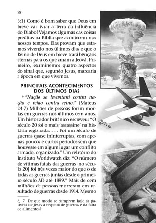 88
             ´
3:1) Como e bom saber que Deus em
                                   ˆ
breve vai livrar a Terra da influencia
do Diabo! Vejamos algumas das coisas
               ´
preditas na Bıblia que acontecem nos
nossos tempos. Elas provam que esta-
                   ´
mos vivendo nos ultimos dias e que o
                             ´ ˆ ˜
Reino de Deus em breve trara benc¸ aos
                                 ´
eternas para os que amam a Jeova. Pri-
meiro, examinemos quatro aspectos
do sinal que, segundo Jesus, marcaria
   ´
a epoca em que vivemos.
       PRINCIPAIS ´ ACONTECIMENTOS
                  DOS ULTIMOS DIAS
                    ˜             ´
         6 “Nacao se levantara contra na-
                  ¸
       ˜
cao e reino contra reino.” (Mateus
 ¸
                      ˜
24:7) Milhoes de pessoas foram mor-
                              ´
tas em guerras nos ultimos cem anos.
                            ˆ
Um historiador britanico escreveu: “O
     ´
seculo 20 foi o mais ‘assassino’ na his-
   ´                                ´
toria registrada. . . . Foi um seculo de
guerras quase ininterruptas, com ape-
                                ´
nas poucos e curtos perıodos sem que
houvesse em algum lugar um conflito
                                      ´
armado, organizado.” Um relatorio do
                                        ´
Instituto Worldwatch diz: “O numero
              ´                           ´
de vıtimas fatais das guerras [no secu-
                        ˆ
lo 20] foi tres vezes maior do que o de
todas as guerras juntas desde o primei-
            ´             ´
ro seculo AD ate 1899.” Mais de cem
                ˜
milhoes de pessoas morreram em re-
sultado de guerras desde 1914. Mesmo
6, 7. De que modo se cumprem hoje as pa-
lavras de Jesus a respeito de guerras e da falta
de alimentos?
 
