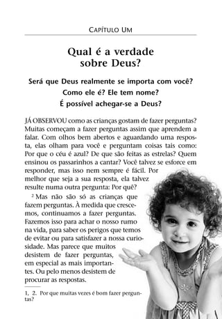 ´
                         C APITULO UM

                      ´
                Qual e a verdade
                  sobre Deus?
     ´                                      ˆ
 Sera que Deus realmente se importa com voce?
                      ´
            Como ele e? Ele tem nome?
          ´     ´
         E possıvel achegar-se a Deus?
  ´
JA OBSERVOU como as criancas gostam de fazer perguntas?
                               ¸
Muitas comecam a fazer perguntas assim que aprendem a
               ¸
falar. Com olhos bem abertos e aguardando uma respos-
                           ˆ
ta, elas olham para voce e perguntam coisas tais como:
              ´ ´                  ˜
Por que o ceu e azul? De que sao feitas as estrelas? Quem
                                         ˆ
ensinou os passarinhos a cantar? Voce talvez se esforce em
                                     ´ ´
responder, mas isso nem sempre e facil. Por
melhor que seja a sua resposta, ela talvez
                                       ˆ
resulte numa outra pergunta: Por que?
            ˜     ˜   ´
    2 Mas nao sao so as criancas que
                    `            ¸
fazem perguntas. A medida que cresce-
mos, continuamos a fazer perguntas.
Fazemos isso para achar o nosso rumo
na vida, para saber os perigos que temos
de evitar ou para satisfazer a nossa curio-
sidade. Mas parece que muitos
desistem de fazer perguntas,
em especial as mais importan-
tes. Ou pelo menos desistem de
procurar as respostas.
                            ´
1, 2. Por que muitas vezes e bom fazer pergun-
tas?
 