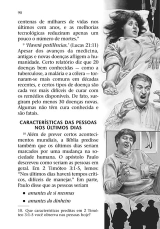 90

centenas de milhares de vidas nos
 ´
ultimos cem anos, e as melhorias
               ´
tecnologicas reduziram apenas um
                         ´
pouco o numero de mortes.”
                       ´           ˆ
     9 ‘Havera pestilencias.’ (Lucas 21:11)

Apesar dos avancos da medicina,             ¸
antigas e novas doencas afligem a hu-           ¸
                                                  ´
manidade. Certo relatorio diz que 20
doencas bem conhecidas — como a
         ¸
                                       ´                  ´
tuberculose, a malaria e a colera — tor-
                                                                ´
naram-se mais comuns em decadas
                                                                      ˜
recentes, e certos tipos de doenca sao                            ¸
                                        ´
cada vez mais difıceis de curar com
                   ´                          ´
os remedios disponıveis. De fato, sur-
giram pelo menos 30 doencas novas.                          ¸
                           ˜     ˆ
Algumas nao tem cura conhecida e
   ˜
sao fatais.
                             ´
   CARACTERISTICAS DAS PESSOAS ´
                     NOS ULTIMOS DIAS
                 ´
     10 Alem de prever certos aconteci-
                                                      ´
mentos mundiais, a Bıblia predisse
           ´                         ´
tambem que os ultimos dias seriam
marcados por uma mudanca na so-                               ¸
                                                        ´
ciedade humana. O apostolo Paulo
descreveu como seriam as pessoas em
                                          ´
geral. Em 2 Timoteo 3:1-5, lemos:
             ´                                      ´               ´
“Nos ultimos dias havera tempos crıti-
                     ´
cos, difıceis de manejar.” Em parte,
Paulo disse que as pessoas seriam
     ˇ amantes de si mesmas
     ˇ amantes do dinheiro
                 ´                        ´
10. Que caracterısticas preditas em 2 Timo-
              ˆ
teo 3:1-5 voce observa nas pessoas hoje?
 