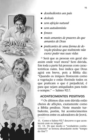 91

  ˇ desobedientes aos pais
  ˇ desleais
              ˜
  ˇ sem afeicao natural
            ¸
                 ´
  ˇ sem autodomınio
  ˇ ferozes
  ˇ mais amantes de prazeres do que
    amantes de Deus
   ˇ praticantes de uma forma de de-
               ˜                      ˜
        vocao piedosa que realmente nao
           ¸
        exerce poder nas suas vidas
             ´
   11 Sera que as pessoas em geral sao  ˜
                     ˆ              ´
assim onde voce mora? Sem duvida.
                         ´
Em toda a parte ha pessoas com carac-
    ´
terısticas ruins. Isso indica que Deus
      ´                          ´
agira em breve, pois a Bıblia diz:
                   ´
“Quando os inıquos florescem como
                 ˜     ˜
a vegetac¸ ao e estao florindo todos os
                           ´              ´
que praticam o que e prejudicial, e
para que sejam aniquilados para todo
o sempre.” — Salmo 92:7.
  ACONTECIMENTOS POSITIVOS
         ´                  ´
  12 Os ultimos dias sem duvida estao˜
                  ˜
cheios de aflic¸ oes, exatamente como
    ´
a Bıblia predisse. Neste mundo tur-
              ´        ´
bulento, porem, ha acontecimentos
                                       ´
positivos entre os adoradores de Jeova.
11. Como o Salmo 92:7 descreve o que acon-
     ´           ´
tecera com os inıquos?
12, 13. De que modo o “verdadeiro conhe-
cimento” se tornou abundante neste “tempo
do fim”?
 