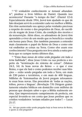 ´
92                                      O Que a Bıblia Realmente Ensina?
                                                          ´
     13  “O verdadeiro conhecimento se tornara abundan-
                                  ´
te”, predisse o livro bıblico de Daniel. Quando isso
aconteceria? Durante “o tempo do fim”. (Daniel 12:4)
                                          ´
Especialmente desde 1914, Jeova tem ajudado os que de
                                                                   ´
fato desejam servi-lo a entender cada vez melhor a Bıblia.
             ˆ
Eles tem aumentado seu apreco pelas verdades preciosas
                                      ¸
                                        ´                                ´
a respeito do nome e dos propositos de Deus, do sacrifı-
                                                        ˜
cio de resgate de Jesus Cristo, da condic¸ ao dos mortos e
                    ˜     ´                                       ´ ˆ
da ressurreic¸ ao. Alem disso, os adoradores de Jeova tem
aprendido a viver de um modo que os beneficia e resulta
                                            ´
em honra para Deus. Eles tambem passaram a entender
mais claramente o papel do Reino de Deus e como este
vai endireitar as coisas na Terra. Como eles usam esse
conhecimento? Essa pergunta nos leva ainda a outra pro-
                                    ´
fecia que se cumpre nestes ultimos dias.
                                                ˜
      14 “Estas boas novas do reino serao pregadas em toda a

terra habitada”, disse Jesus Cristo na sua profecia a res-
                              ˜
peito da “terminac¸ ao do sistema de coisas”. (Mateus
                                                              ´
24:3, 14) As boas novas do Reino — o que e esse
                            ´                                          ˆ
Reino, o que ele fara e como podemos receber suas ben-
    ˜             ˜
c¸ aos — estao sendo pregadas em toda a Terra, em mais
                ´               ´                           ´
de 230 paıses e territorios, e em mais de 400 lınguas.
           ˜                                      ´
Milhoes de Testemunhas de Jeova pregam zelosamen-
                                                                     ˜
te essas boas novas. Elas procedem de ‘todas as nac¸ oes,
                      ´                       ˜
tribos, povos e lınguas’. (Revelac¸ ao 7:9) Dirigem gratui-
                        ´                           ´           ˜
tamente estudos bıblicos em domicılio com milhoes de
                                                      ´
pessoas que desejam saber o que a Bıblia realmente en-
sina. Que impressionante cumprimento de profecia, em
especial levando-se em conta que Jesus predisse que os
         ˜
cristaos verdadeiros ‘seriam odiados por todos’! — Lucas
21:17.
       ´              ˜
14. Ate que ponto estao sendo pregadas hoje as boas novas do Reino,
             ´
e quem as esta pregando?
 