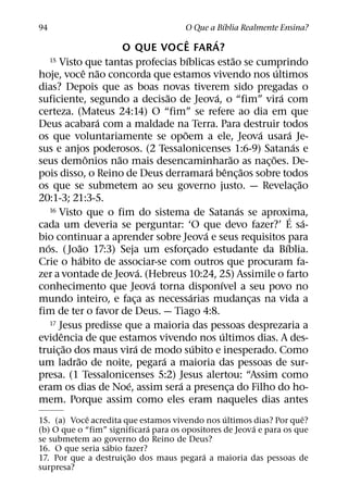 ´
94                                               O Que a Bıblia Realmente Ensina?
                                            ˆ            ´
                         O QUE VOCE FARA?
                                              ´
    15 Visto que tantas profecias bıblicas estao se cumprindo        ˜
                 ˆ ˜                                                           ´
hoje, voce nao concorda que estamos vivendo nos ultimos
dias? Depois que as boas novas tiverem sido pregadas o
                                      ˜                    ´                     ´
suficiente, segundo a decisao de Jeova, o “fim” vira com
certeza. (Mateus 24:14) O “fim” se refere ao dia em que
                     ´
Deus acabara com a maldade na Terra. Para destruir todos
                                          ˜                                ´          ´
os que voluntariamente se opoem a ele, Jeova usara Je-
                                                                                        ´
sus e anjos poderosos. (2 Tessalonicenses 1:6-9) Satanas e
                  ˆ    ˜                                           ˜         ˜
seus demonios nao mais desencaminharao as nac¸ oes. De-
                                                        ´ ˆ ˜
pois disso, o Reino de Deus derramara benc¸ aos sobre todos
                                                                                          ˜
os que se submetem ao seu governo justo. — Revelac¸ ao
20:1-3; 21:3-5.
    16 Visto que o fim do sistema de Satanas se aproxima,              ´
                                                                                     ´ ´
cada um deveria se perguntar: ‘O que devo fazer?’ E sa-
                                                      ´
bio continuar a aprender sobre Jeova e seus requisitos para
  ´           ˜                                                                    ´
nos. ( Joao 17:3) Seja um esforcado estudante da Bıblia.
                                                ¸
               ´
Crie o habito de associar-se com outros que procuram fa-
                                ´
zer a vontade de Jeova. (Hebreus 10:24, 25) Assimile o farto
                                  ´                          ´
conhecimento que Jeova torna disponıvel a seu povo no
                                                  ´
mundo inteiro, e faca as necessarias mudancas na vida a
                            ¸                                            ¸
fim de ter o favor de Deus. — Tiago 4:8.
    17 Jesus predisse que a maioria das pessoas desprezaria a
        ˆ                                                      ´
evidencia de que estamos vivendo nos ultimos dias. A des-
          ˜                   ´                     ´
truic¸ ao dos maus vira de modo subito e inesperado. Como
            ˜                       ´
um ladrao de noite, pegara a maioria das pessoas de sur-
presa. (1 Tessalonicenses 5:2) Jesus alertou: “Assim como
                          ´             ´
eram os dias de Noe, assim sera a presenca do Filho do ho-       ¸
mem. Porque assim como eles eram naqueles dias antes
             ˆ                                   ´                    ˆ
15. (a) Voce acredita que estamos vivendo nos ultimos dias? Por que?
                             ´                          ´
(b) O que o “fim” significara para os opositores de Jeova e para os que
se submetem ao governo do Reino de Deus?
                 ´
16. O que seria sabio fazer?
                         ˜                 ´
17. Por que a destruic¸ ao dos maus pegara a maioria das pessoas de
surpresa?
 