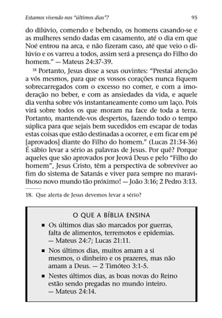 ´
Estamos vivendo nos “ultimos dias”?                             95
               ´
do diluvio, comendo e bebendo, os homens casando-se e
                                                   ´
as mulheres sendo dadas em casamento, ate o dia em que
           ´                  ˜                  ´
Noe entrou na arca, e nao fizeram caso, ate que veio o di-
  ´                                     ´
luvio e os varreu a todos, assim sera a presenca do Filho do
                                                     ¸
homem.” — Mateus 24:37-39.
      18 Portanto, Jesus disse a seus ouvintes: “Prestai atencao˜
                                                              ¸
         ´                                    ˜
a vos mesmos, para que os vossos corac¸ oes nunca fiquem
sobrecarregados com o excesso no comer, e com a imo-
             ˜
derac¸ ao no beber, e com as ansiedades da vida, e aquele
                        ´
dia venha sobre vos instantaneamente como um laco. Pois   ¸
       ´
vira sobre todos os que moram na face de toda a terra.
Portanto, mantende-vos despertos, fazendo todo o tempo
    ´
suplica para que sejais bem sucedidos em escapar de todas
                          ˜                                       ´
estas coisas que estao destinadas a ocorrer, e em ficar em pe
[aprovados] diante do Filho do homem.” (Lucas 21:34-36)
 ´ ´                  ´                                ˆ
E sabio levar a serio as palavras de Jesus. Por que? Porque
                  ˜                       ´
aqueles que sao aprovados por Jeova Deus e pelo “Filho do
                                ˆ
homem”, Jesus Cristo, tem a perspectiva de sobreviver ao
                                  ´
fim do sistema de Satanas e viver para sempre no maravi-
                            ˜       ´       ˜
lhoso novo mundo tao proximo! — Joao 3:16; 2 Pedro 3:13.
                                          ´
18. Que alerta de Jesus devemos levar a serio?

                              ´
                    O QUE A BIBLIA ENSINA
              ´            ˜
      ˇ Os ultimos dias sao marcados por guerras,
        falta de alimentos, terremotos e epidemias.
        — Mateus 24:7; Lucas 21:11.
                ´
      ˇ Nos ultimos dias, muitos amam a si
                                                 ˜
        mesmos, o dinheiro e os prazeres, mas nao
                                 ´
        amam a Deus. — 2 Timoteo 3:1-5.
                  ´
      ˇ Nestes ultimos dias, as boas novas do Reino
            ˜
        estao sendo pregadas no mundo inteiro.
        — Mateus 24:14.
 