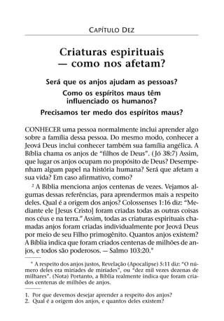 ´
                           C APITULO DEZ


              Criaturas espirituais
              — como nos afetam?
            ´
       Sera que os anjos ajudam as pessoas?
                           ´           ˆ
              Como os espıritos maus tem
               influenciado os humanos?
                                   ´
      Precisamos ter medo dos espıritos maus?

CONHECER uma pessoa normalmente inclui aprender algo
               ´
sobre a famılia dessa pessoa. Do mesmo modo, conhecer a
        ´                           ´              ´     ´
Jeova Deus inclui conhecer tambem sua famılia angelica. A
  ´                                                  ´
Bıblia chama os anjos de “filhos de Deus”. ( Jo 38:7) Assim,
                                      ´
que lugar os anjos ocupam no proposito de Deus? Desempe-
                             ´                   ´
nham algum papel na historia humana? Sera que afetam a
sua vida? Em caso afirmativo, como?
            ´
    2 A Bıblia menciona anjos centenas de vezes. Vejamos al-
                    ˆ
gumas dessas referencias, para aprendermos mais a respeito
                ´
deles. Qual e a origem dos anjos? Colossenses 1:16 diz: “Me-
diante ele [Jesus Cristo] foram criadas todas as outras coisas
          ´
nos ceus e na terra.” Assim, todas as criaturas espirituais cha-
                                                           ´
madas anjos foram criadas individualmente por Jeova Deus
                                ˆ
por meio de seu Filho primogenito. Quantos anjos existem?
      ´                                                ˜
A Bıblia indica que foram criados centenas de milhoes de an-
                  ˜
jos, e todos sao poderosos. — Salmo 103:20.1
                                          ˜                              ´
  1 A respeito dos anjos justos, Revelac¸ ao (Apocalipse) 5:11 diz: “O nu-
                    ´               ´
mero deles era mirıades de mirıades”, ou “dez mil vezes dezenas de
                                  ´
milhares”. (Nota) Portanto, a Bıblia realmente indica que foram cria-
                       ˜
dos centenas de milhoes de anjos.

1. Por que devemos desejar aprender a respeito dos anjos?
         ´
2. Qual e a origem dos anjos, e quantos deles existem?
 