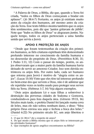 Criaturas espirituais — como nos afetam?                                               97
                                         ´
   3          A Palavra de Deus, a Bıblia, diz que, quando a Terra foi
criada, “todos os filhos de Deus comecaram a bradar em    ¸
                       ´                                      ´
aplauso”. ( Jo 38:4-7) Portanto, os anjos ja existiam muito
                         ˜                             ´
antes da criac¸ ao dos humanos, ate mesmo antes da cria-
     ˜                                 ´                                ´
c¸ ao da Terra. Esse texto bıblico mostra tambem que os anjos
   ˆ                                                                                ´
tem sentimentos, pois diz que ‘juntos gritavam de jubilo’.
Note que “todos os filhos de Deus” se alegraram juntos. Na-
                                                                                        ´
quele tempo, todos os anjos pertenciam a uma famılia
                                     ´
unida que servia a Jeova.
                                                 ˜
                      APOIO E PROTEC AO DE ANJOS
                                               ¸
           4 Desde que foram testemunhas da criacao dos primei-             ˜
                                                                      ¸
                            ´                                   ˆ
ros humanos, as fieis criaturas espirituais tem demonstrado
                                                                              ´
profundo interesse no crescimento da famılia humana e
                                   ´                                      ´
no desenrolar do proposito de Deus. (Proverbios 8:30, 31;
                                                                                ´
1 Pedro 1:11, 12) Com o passar do tempo, porem, os an-
                                                            ´
jos observaram que a maior parte da famılia humana havia
                                                                                  ´
deixado de servir ao amoroso Criador. Isso sem duvida en-
                                ´
tristeceu os anjos fieis. Por outro lado, cada ser humano
                                  ´ ´
que retorna para Jeova e motivo de “alegria entre os an-
                                                   ˆ
jos”. (Lucas 15:10) Visto que eles tem tal interesse profundo
                                                         ˜ ´
no bem-estar dos que servem a Deus, nao e de admirar que
ele repetidas vezes os tenha usado para proteger seus servos
         ´
fieis na Terra. (Hebreus 1:7, 14) Veja alguns exemplos.
                                           ´
           5 Dois anjos ajudaram Lo e suas filhas a sobreviver a                          `
                   ˜
destruic¸ ao das perversas cidades de Sodoma e Gomorra,
                                                     ´            ˆ
conduzindo-os para fora daquela area. (Genesis 19:15, 16)
       ´
Seculos mais tarde, o profeta Daniel foi lancado numa cova          ¸
                ˜             ˜
de leoes, mas ele nao sofreu nenhum dano, e disse: “Meu
            ´                                                                         ˜
proprio Deus enviou seu anjo e fechou a boca dos leoes.”
                                             ´
(Daniel 6:22) No primeiro seculo EC, um anjo libertou o
            ´
3. O que Jo 38:4-7 diz a respeito de anjos?
                     ´                         ´
4. De que modo a Bıblia mostra que os anjos fieis se interessam pe-
las atividades humanas?
                                ´                     ´
5. Que exemplos de apoio angelico encontramos na Bıblia?
 