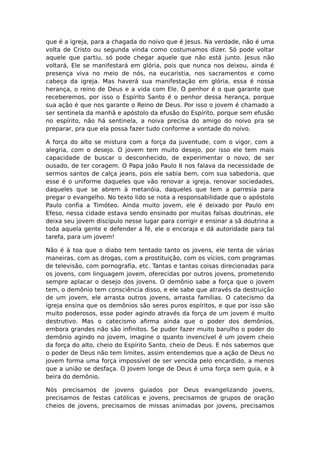 que é a igreja, para a chagada do noivo que é Jesus. Na verdade, não é uma
volta de Cristo ou segunda vinda como costumamos dizer. Só pode voltar
aquele que partiu, só pode chegar aquele que não está junto. Jesus não
voltará, Ele se manifestará em glória, pois que nunca nos deixou, ainda é
presença viva no meio de nós, na eucaristia, nos sacramentos e como
cabeça da igreja. Mas haverá sua manifestação em glória, essa é nossa
herança, o reino de Deus e a vida com Ele. O penhor é o que garante que
receberemos, por isso o Espírito Santo é o penhor dessa herança, porque
sua ação é que nos garante o Reino de Deus. Por isso o jovem é chamado a
ser sentinela da manhã e apóstolo da efusão do Espírito, porque sem efusão
no espírito, não há sentinela, a noiva precisa do amigo do noivo pra se
preparar, pra que ela possa fazer tudo conforme a vontade do noivo.

A força do alto se mistura com a força da juventude, com o vigor, com a
alegria, com o desejo. O jovem tem muito desejo, por isso ele tem mais
capacidade de buscar o desconhecido, de experimentar o novo, de ser
ousado, de ter coragem. O Papa João Paulo II nos falava da necessidade de
sermos santos de calça jeans, pois ele sabia bem, com sua sabedoria, que
esse é o uniforme daqueles que vão renovar a igreja, renovar sociedades,
daqueles que se abrem à metanóia, daqueles que tem a parresia para
pregar o evangelho. No texto lido se nota a responsabilidade que o apóstolo
Paulo confia a Timóteo. Ainda muito jovem, ele é deixado por Paulo em
Efeso, nessa cidade estava sendo ensinado por muitas falsas doutrinas, ele
deixa seu jovem discípulo nesse lugar para corrigir e ensinar a sã doutrina a
toda aquela gente e defender a fé, ele o encoraja e dá autoridade para tal
tarefa, para um jovem!

Não é à toa que o diabo tem tentado tanto os jovens, ele tenta de várias
maneiras, com as drogas, com a prostituição, com os vícios, com programas
de televisão, com pornografia, etc. Tantas e tantas coisas direcionadas para
os jovens, com linguagem jovem, oferecidas por outros jovens, prometendo
sempre aplacar o desejo dos jovens. O demônio sabe a força que o jovem
tem, o demônio tem consciência disso, e ele sabe que através da destruição
de um jovem, ele arrasta outros jovens, arrasta famílias. O catecismo da
igreja ensina que os demônios são seres puros espíritos, e que por isso são
muito poderosos, esse poder agindo através da força de um jovem é muito
destrutivo. Mas o catecismo afirma ainda que o poder dos demônios,
embora grandes não são infinitos. Se puder fazer muito barulho o poder do
demônio agindo no jovem, imagine o quanto invencível é um jovem cheio
da força do alto, cheio do Espírito Santo, cheio de Deus. E nós sabemos que
o poder de Deus não tem limites, assim entendemos que a ação de Deus no
jovem forma uma força impossível de ser vencida pelo encardido, a menos
que a união se desfaça. O Jovem longe de Deus é uma força sem guia, e à
beira do demônio.

Nós precisamos de jovens guiados por Deus evangelizando jovens,
precisamos de festas católicas e jovens, precisamos de grupos de oração
cheios de jovens, precisamos de missas animadas por jovens, precisamos
 