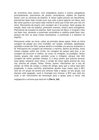 de encontros para jovens, com pregadores jovens e jovens pregadores
principalmente, precisamos de jovens carismáticos, repleto do Espírito
Santo, com os carismas do Espírito. A nossa vigília precisa ser barulhenta,
precisamos fazer todo mundo ouvir que vale a pena esperar em Deus, pois
tão certo quanto o sol nasce toda manhã é certo que Cristo tem pra nós um
reino. Precisamos de jovens com coragem de ir às praças, fazer grupos de
oração, fazer lual em público, promover eventos, show’s para evangelizar.
Precisamos de ousadia no espírito, fazer loucuras em Deus, e ninguém mais
vai fazer isso, somente a juventude carismática e católica pode fazer isso,
porque ela tem as duas coisas necessárias: a juventude e o batismo no
espírito.

Precisamos voltar ao início, voltar ao princípio dessa igreja. Onde se tinha
coragem de pregar pra uma multidão, ser vaiado, zombado, apedrejado,
açoitado e ainda sair feliz, porque dentre a multidão uns poucos aceitaram a
fé. Precisamos ter coragem de enfrentar o martírio, dentro da família, entre
nossos colegas, sofrer por Cristo, ter coragem de passar pelo pior, e ter
coragem de anunciar o melhor, as curas, os milagres, os prodígios. Talvez
nossos grupos não vejam grandes curas e milagres, porque não têm
coragem de sofrer grandes ultrajes. É a força jovem que precisa renovar
essa igreja, preparar essa noiva, o amigo do noivo agora precisa de uma
voz, precisa de corpos, fortes, firmes, jovens. Precisamos ser a voz do
amigo, os olhos do amigo, o corpo do amigo, para que a noiva seja bem
preparada, e nesse caminho, precisamos ajuntar mais vozes, pois a RCC
veio de um grupo de jovens pra renovar toda a igreja, se seu grupo, sua
diocese está apagada, você é chamado pra renovar a RCC que está em
você, e ser instrumento de renovação para a igreja, para a noiva, não

negligencie o carisma que está em ti.(Tm 4, 14).
 