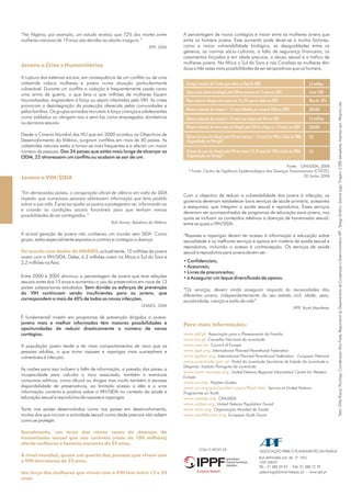 Texto:OtíliaRoque,Psicóloga;CoordenaçãoAliceFrade,ResponsáveldoDepartamentodeCooperaçãoeDesenvolvimentoAPF;DesignGráfico:SaloméLage;Tiragem:3.000exemplares;Impressopor:Alfaprint,Lda.
ASSOCIAÇÃO PARA O PLANEAMENTO DA FAMÍLIA
TEL.: 21 385 39 93 - FAX: 21 388 73 79
RUA ARTILHARIA UM, 38 - 2º DTO.
1250 LISBOA
apfportugal@mail.telepac.pt - www.apf.pt
“Na Nigéria, por exemplo, um estudo revelou que 72% das mortes entre
mulheres menores de 19 anos são devidas ao aborto inseguro.”
“Em demasiados países, a conspiração oficial de silêncio em volta da SIDA
impediu que numerosas pessoas obtivessem informação que teria podido
salvar a sua vida. É preciso ajudar os jovens a protegerem-se, informando-os
e criando as condições sociais favoráveis para que tenham menos
possibilidades de ser contagiados.”
IPPF, 2006
Kofi Annan, Relatório do Milénio
UNAIDS, 2006
A ruptura dos sistemas sociais, em consequência de um conflito ou de uma
catástrofe coloca mulheres e jovens numa situação particularmente
vulnerável. Durante um conflito a violação é frequentemente usada como
uma arma de guerra, o que leva a que milhões de mulheres fiquem
traumatizadas, engravidem à força ou sejam infectadas pelo VIH. As crises
provocam a desintegração da protecção oferecida pelas comunidades e
pelas famílias. Os grupos armados recrutam à força crianças e adolescentes
como soldados ou obrigam-nos a servi-los como empregados domésticos
ou escravos sexuais.
Desde a Cimeira Mundial das NU que em 2000 acordou os Objectivos de
Desenvolvimento do Milénio, surgiram conflitos em mais de 40 países. As
catástrofes naturais estão a tornar-se mais frequentes e a afectar um maior
número de pessoas.
A actual geração de jovens não conheceu um mundo sem SIDA. Como
grupo, estão especialmente expostos a contrair e contagiar a doença.
, actualmente, 10 milhões de jovens
vivem com o VIH/SIDA. Deles, 6.2 milhões vivem na África a Sul do Sara e
2,2 milhões na Ásia.
Entre 2000 e 2005 diminuiu a percentagem de jovens que teve relações
sexuais antes dos 15 anos e aumentou o uso do preservativo em nove de 13
países subsaarianos estudados.
É fundamental investir em programas de prevenção dirigidos a jovens:
A população jovem tende a ter mais comportamentos de risco que as
pessoas adultas, o que torna rapazes e raparigas mais susceptíveis e
vulneráveis à infecção.
As razões para isso incluem a falta de informação, a pressão dos pares, a
incapacidade para calcular o risco associado, também a eventuais
consumos aditivos, como álcool ou drogas mas muito também à escassa
disponibilidade de preservativos, ao limitado acesso a eles e a uma
informação correcta e positiva sobre o VIH/SIDA no contexto da saúde e
educação sexual e reprodutiva de rapazes e raparigas.
Tanto nos países desenvolvidos como nos países em desenvolvimento,
muitos dos que iniciam a actividade sexual numa idade precoce não sabem
como se proteger.
Dos 34 países que estão mais longe de alcançar os
ODM, 22 atravessam um conflito ou acabam se sair de um.
Sem dúvida os esforços de prevenção
do VIH continuam sendo insuficientes para os jovens, que
correspondem a mais de 40% de todas as novas infecções.
jovens mais e melhor informados têm maiores possibilidades e
oportunidades de reduzir drasticamente o número de novos
contágios.
Jovens e Crise s Humanitárias
Jovens e VIH/SIDA
Anualmente, um terço dos novos casos de doenças de
transmissão sexual que são curáveis (mais de 100 milhões)
afecta mulheres e homens menores de 25 anos.
A nível mundial, quase um quarto das pessoas que vivem com
o VIH têm menos de 25 anos.
Um terço das mulheres que vivem com o VIH tem entre 15 e 24
anos.
De acordo com dados da UNAIDS
A percentagem de novos contágios é maior entre as mulheres jovens que
entre os homens jovens. Esse aumento pode dever-se a muitos factores,
como a maior vulnerabilidade biológica, as desigualdades entre os
géneros, as normas sócio-culturais, a falta de segurança financeira, os
casamentos forçados e em idade precoce, o abuso sexual e o tráfico de
mulheres jovens. Na África a Sul do Sara e nas Caraíbas as mulheres têm
duas a três vezes mais possibilidades de ser seropositivas que os homens.
Com o objectivo de reduzir a vulnerabilidade dos jovens à infecção, os
governos deveriam estabelecer bons serviços de saúde primária, acessíveis
e exequíveis, que integrem a saúde sexual e reprodutiva. Esses serviços
deveriam ser acompanhados de programas de educação para jovens, nos
quais se incluam os conteúdos relativos a doenças de transmissão sexual,
entre as quais o VIH/SIDA.
“Rapazes e raparigas devem ter acesso à informação e educação sobre
sexualidade e os melhores serviços e apoios em matéria de saúde sexual e
reprodutiva, incluindo o acesso à contracepção. Os serviços de saúde
sexual e reprodutiva para jovens devem ser:
“Os serviços, devem ainda assegurar resposta às necessidades dos
diferentes jovens, independentemente do seu estado civil, idade, sexo,
escolaridade, crenças e estilo de vida”.
IPPF, Youth Manifesto
Associação para o Planeamento da Família
Conselho Nacional da Juventude
Council of Europe
International Planned Parenthood Federation
International Planned Parenthood Federation - European Network
Portal da Juventude Secretaria de Estado da Juventude e
Desporto Instituto Português da Juventude
United Nations Regional Information Centre for Western
Europe
Nações Unidas
Service of United Nations
Programme on Youth
ONUSIDA
United Nations Population Found
Organização Mundial de Saúde
European Youth Forum
• Confidenciais;
• Acessíveis;
• Livres de preconceitos;
• e Assegurar um leque diversificado de apoios.
Para mais Informações:
www.apf.pt
www.cnj.pt
www.coe.int
www.ippf.org
www.ippfen.org
www.juventude.gov. pt
www.runic-europe.org
www.un.org
www.un.org/esa/socdev/unyin/flash.htm
www.unaids.org
www.unfpa.org
www.who.org
www.youthforum.org
Crianças menores de 15 anos que viviam no final de 2005
Novos casos diários de infecção pelo VIH em menores de 15 anos em 2005
Novos casos de infecção entre jovens de 15 a 24 anos de idade em 2005
Número estimado de crianças (<15 anos) falecidos por causa da SIDA em 2005
Número estimado de crianças (<15 anos) que viviam com VIH em 2005
Número estimado de novos casos de infecção pelo VIH em crianças (<15 anos) em 2005
Número de casos de infecção pelo VIH em crianças (<15 anos) de 1983 a Junho de 2006,
diagnosticados em Portugal*
Número de casos de infecção pelo VIH em jovens (15-24 anos) de 1983 a Junho de 2006,
diagnosticados em Portugal*
2,3 milhões
2,3 milhões
540.000
132
132
Cerca 1500
Mais de 40%
380.000
Fonte: ONUSIDA, 2006
* Fonte: Centro de Vigilância Epidemiológica das Doenças Transmissíveis (CVEDT),
30 Junho 2006
 