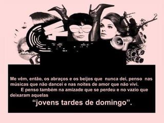 Me vêm, então, os abraços e os beijos que  nunca dei, penso  nas músicas que não dancei e nas noites de amor que não vivi.  E penso também na amizade que se perdeu e no vazio que deixaram aquelas  “jovens tardes de domingo”.  
