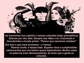 As trancinhas nos cabelos e nossas coloridas batas psicodélicas falavam por nós. Nós. Sempre nós. Malu e eu. Crescendo e descobrindo o mundo juntas. “Parece que nasceram coladas!” Era isso o que mais ouvíamos – e ríamos.  Ríamos muito, o tempo todo. Aqueles risos e cumplicidade adolescentes que nos faziam quase dependentes. Muitas vezes as palavras eram desnecessárias, de tanto que a gente se entendia. 