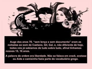Auge dos anos 70, “sem lenço e sem documento” eram as noitadas ao som de Caetano, Gil, Gal, e, não diferente de hoje, todos nós já sabíamos de tudo sobre tudo, afinal tínhamos nossos 15, 16 anos.  A palavra de ordem era liberdade. Não se falava em crack, ecstase ou Aids e camisinha fazia parte do vocabulário grego.  