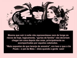 Mesmo que sair à noite não representasse nem de longe os riscos de hoje, logicamente, “gurias de família” não deveriam chegar em casa depois das onze, principalmente se acompanhadas por aqueles cabeludos.  “ Mais expostas do que laranja de amostra”, era isso o que o tio Paulo – o pai da Malu – dizia quando a gente  saía! 
