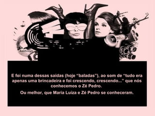 E foi numa dessas saídas (hoje “baladas”), ao som de “tudo era apenas uma brincadeira e foi crescendo, crescendo...” que nós conhecemos o Zé Pedro.  Ou melhor, que Maria Luíza e Zé Pedro se conheceram.  