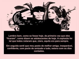 Lembro bem, como se fosse hoje, da primeira vez que eles “ficaram”, como dizem os adolescentes de hoje. A explosão foi tal que todos notaram que, claro, aquilo era para sempre.  Em seguida senti que meu posto de melhor amiga, inseparável, confidente, com pacto de amizade e tudo, estava com os dias contados.  