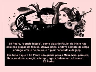 Zé Pedro, “aquele hippie”, como dizia tio Paulo, de início não caiu nas graças da família. Usava gírias, andava sempre de calça coringa, colete de couro, e o pior: cabeludo e de jeep.  Era tudo o que o tio Paulo não queria para a Malu. Mas, para ela, olhos, ouvidos, coração e tempo, agora tinham um só nome:  Zé Pedro. 