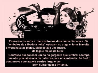 Passaram os anos e  reencontrei os dois numa discoteca. Os “embalos de sábado à noite” estavam no auge e John Travolta envenenava as pistas. Malu estava um arraso,  de legs e meias de lurex.  Confesso que foi com um nó na garganta que lembrei o tempo que não precisávamos de palavras para nos entender. Zé Pedro continuava com aquele sorriso largo e um  bom humor quase irritante. 