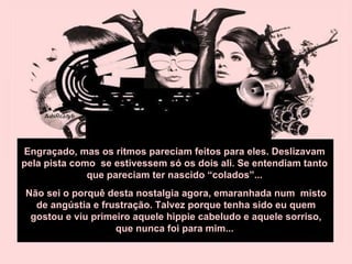 Engraçado, mas os ritmos pareciam feitos para eles. Deslizavam pela pista como  se estivessem só os dois ali. Se entendiam tanto que pareciam ter nascido “colados”... Não sei o porquê desta nostalgia agora, emaranhada num  misto de angústia e frustração. Talvez porque tenha sido eu quem gostou e viu primeiro aquele hippie cabeludo e aquele sorriso, que nunca foi para mim...  