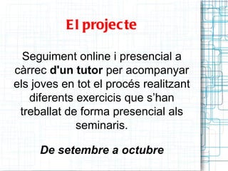E l projec te

  Seguiment online i presencial a
càrrec d'un tutor per acompanyar
els joves en tot el procés realitzant
   diferents exercicis que s’han
 treballat de forma presencial als
             seminaris.

     De setembre a octubre
 
