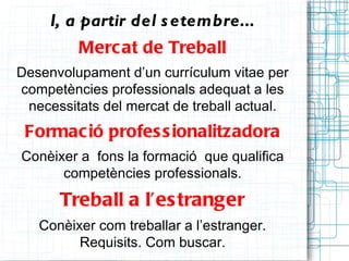 I, a partir del s etembre...
         Merc at de Treball
Desenvolupament d’un currículum vitae per
competències professionals adequat a les
 necessitats del mercat de treball actual.
 Formac ió profes s ionalitzadora
Conèixer a fons la formació que qualifica
      competències professionals.

      Treball a l’es tranger
   Conèixer com treballar a l’estranger.
         Requisits. Com buscar.
 