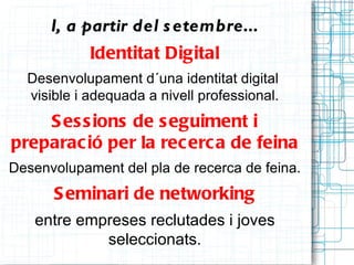 I, a partir del s etembre...
            Identitat Digital
  Desenvolupament d´una identitat digital
  visible i adequada a nivell professional.
    S es s ions de s eguiment i
preparac ió per la rec erc a de feina
Desenvolupament del pla de recerca de feina.
      S eminari de networking
   entre empreses reclutades i joves
            seleccionats.
 