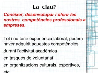 La  c lau?
Conèixer, desenvolupar i oferir les
nostres competències professionals a
empreses.


Tot i no tenir experiència laboral, podem
haver adquirit aquestes competències:
durant l'activitat acadèmica
en tasques de voluntariat
en organitzacions culturals, esportives,
 