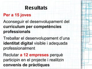 Res ultats
Per a 15 joves
Aconseguir el desenvolupament del
currículum per competències
professionals
Treballar el desenvolupament d’una
identitat digital visible i adequada
professionalment
Reclutar a 12 empreses perquè
participin en el projecte i realitzin
convenis de pràctiques
 
