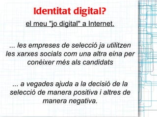 Identitat digital?
      el meu "jo digital" a Internet.


 ... les empreses de selecció ja utilitzen
les xarxes socials com una altra eina per
        conèixer més als candidats


  ... a vegades ajuda a la decisió de la
 selecció de manera positiva i altres de
            manera negativa.
 