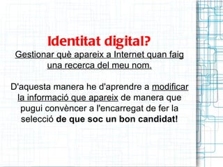 Identitat digital?
 Gestionar què apareix a Internet quan faig
        una recerca del meu nom.

D'aquesta manera he d'aprendre a modificar
 la informació que apareix de manera que
  pugui convèncer a l'encarregat de fer la
  selecció de que soc un bon candidat!
 