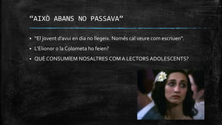 “AIXÒ ABANS NO PASSAVA”
 “El jovent d’avui en dia no llegeix. Només cal veure com escriuen”.
 L’Elionor o la Colometa ho feien?
 QUÈ CONSUMÍEM NOSALTRES COM A LECTORS ADOLESCENTS?
 