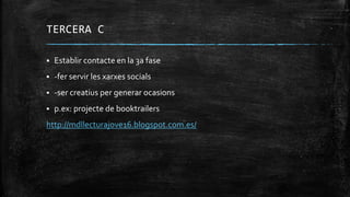 TERCERA C
 Establir contacte en la 3a fase
 -fer servir les xarxes socials
 -ser creatius per generar ocasions
 p.ex: projecte de booktrailers
http://mdllecturajove16.blogspot.com.es/
 