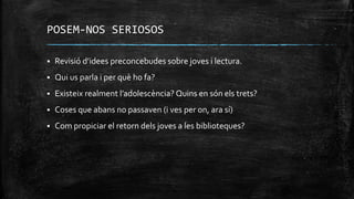 POSEM-NOS SERIOSOS
 Revisió d’idees preconcebudes sobre joves i lectura.
 Qui us parla i per què ho fa?
 Existeix realment l’adolescència? Quins en són els trets?
 Coses que abans no passaven (i ves per on, ara sí)
 Com propiciar el retorn dels joves a les biblioteques?
 