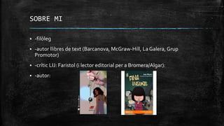 SOBRE MI
 -filòleg
 -autor llibres de text (Barcanova, McGraw-Hill, La Galera, Grup
Promotor)
 -crític LIJ: Faristol (i lector editorial per a Bromera/Algar):
 -autor:
 