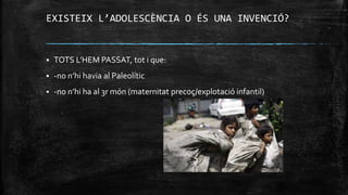 EXISTEIX L’ADOLESCÈNCIA O ÉS UNA INVENCIÓ?
 TOTS L’HEM PASSAT, tot i que:
 -no n’hi havia al Paleolític
 -no n’hi ha al 3r món (maternitat precoç/explotació infantil)
 