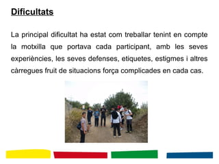 Dificultats
La principal dificultat ha estat com treballar tenint en compte
la motxilla que portava cada participant, amb les seves
experiències, les seves defenses, etiquetes, estigmes i altres
càrregues fruit de situacions força complicades en cada cas.
 