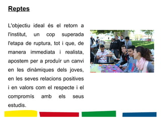 Reptes
L'objectiu ideal és el retorn a
l'institut, un cop superada
l'etapa de ruptura, tot i que, de
manera immediata i realista,
apostem per a produïr un canvi
en les dinàmiques dels joves,
en les seves relacions positives
i en valors com el respecte i el
compromís amb els seus
estudis.
 