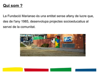 Qui som ?
La Fundació Marianao és una entitat sense afany de lucre que,
des de l'any 1985, desenvolupa projectes socioeducatius al
servei de la comunitat.
 