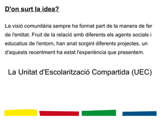 D'on surt la idea?
La visió comunitària sempre ha format part de la manera de fer
de l'entitat. Fruit de la relació amb diferents els agents socials i
educatius de l'entorn, han anat sorgint diferents projectes, un
d'aquests recentment ha estat l'experiència que presentem.
La Unitat d'Escolarització Compartida (UEC)
 
