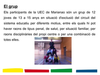 El grup
Els participants de la UEC de Marianao són un grup de 12
joves de 13 a 15 anys en situació d'exclusió del circuit del
sistema educatiu per diferents motius, entre els quals hi pot
haver raons de tipus penal, de salut, per situació familiar, per
raons disciplinàries del propi centre o per una combinació de
totes elles.
 