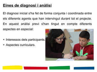 Eines de diagnosi i anàlisi
El diagnosi inicial s'ha fet de forma conjunta i coordinada entre
els diferents agents que han intervingut durant tot el projecte.
En aquest anàlisi previ s'han tingut en compte diferents
aspectes en especial:
➔ Interessos dels participants.
➔ Aspectes curriculars.
 