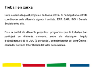 Treball en xarxa
En la creació d'aquest projecte i de forma prèvia, hi ha hagut una estreta
coordinació amb diferents agents i entitats: EAP, EAIA, INS i Serveis
Socials entre ells.
Dins la entitat els diferents projectes i programes que hi treballen han
participat en diferents moments, entre ells destaquen l'equip
d'educadors/es de la UEC (3 persones), el dinamitzador del punt Òmnia i
educador de l'aula taller Biciboi del taller de bicicletes.
 