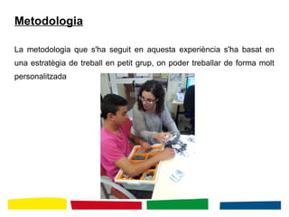 Metodologia
La metodologia que s'ha seguit en aquesta experiència s'ha basat en
una estratègia de treball en petit grup, on poder treballar de forma molt
personalitzada
 