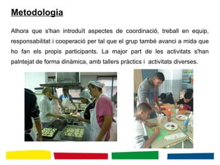 Metodologia
Alhora que s'han introduït aspectes de coordinació, treball en equip,
responsabilitat i cooperació per tal que el grup també avanci a mida que
ho fan els propis participants. La major part de les activitats s'han
palntejat de forma dinàmica, amb tallers pràctics i activitats diverses.
 