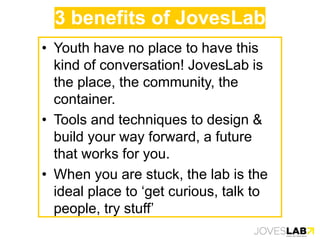 3 benefits of JovesLab
• Youth have no place to have this
kind of conversation! JovesLab is
the place, the community, the
container.
• Tools and techniques to design &
build your way forward, a future
that works for you.
• When you are stuck, the lab is the
ideal place to ‘get curious, talk to
people, try stuff’
 